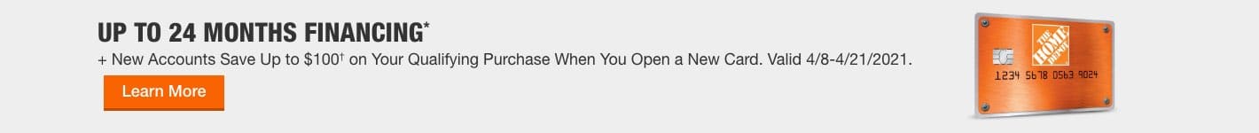 UP TO 24 MONTHS FINANCING*  + New Accounts Save Up to $100† on Your Qualifying Purchase When You Open a New Card. Valid 4/8-4/21/2021. Learn More