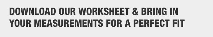 Download our worksheet & bring in your measurements for a perfect fit