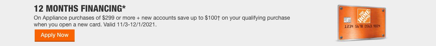 12 MONTHS FINANCING* On Appliance purchases of $299 or more + new accounts save up to $100† on your qualifying purchase when you open a new card. Valid 11/3-12/1/2021. 